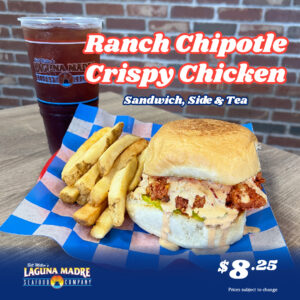[2:30 PM] Roxanne Mijares Ranch Chipotle Crispy Chicken Sandwich, side and tea. $8.25. *Price subject to change. Laguna Madre logo. Image features our Ranch Chipotle Crispy Chicken Sandwich with fries on a blue and white checkered paper. An iced tea is placed behind the plate on a wooden table with a brick background.